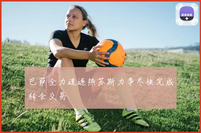 巴萨全力追逐热苏斯力争尽快完成转会交易