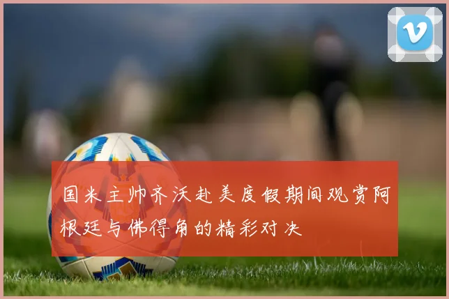 国米主帅齐沃赴美度假期间观赏阿根廷与佛得角的精彩对决