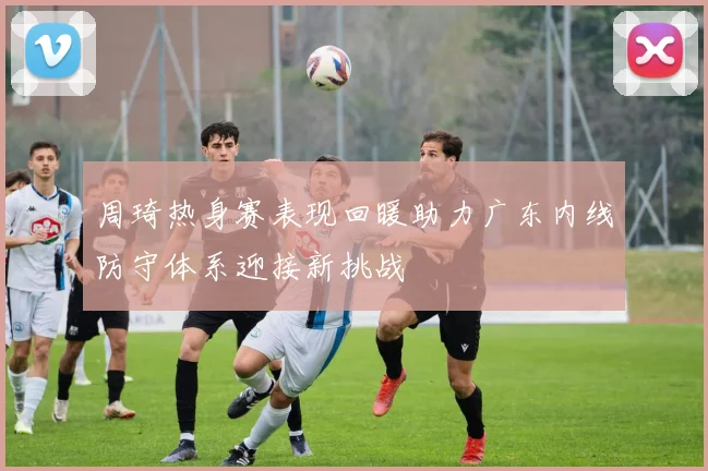 周琦热身赛表现回暖助力广东内线防守体系迎接新挑战