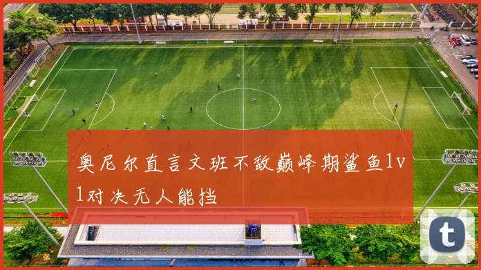 奥尼尔直言文班不敌巅峰期鲨鱼1v1对决无人能挡