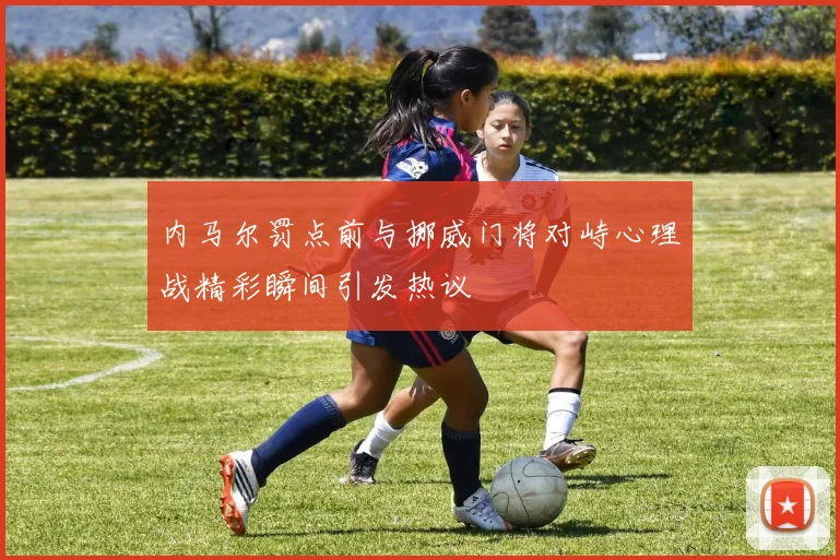 内马尔罚点前与挪威门将对峙心理战精彩瞬间引发热议