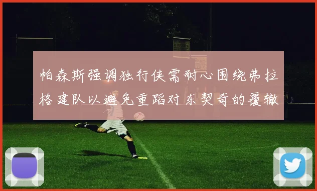 帕森斯强调独行侠需耐心围绕弗拉格建队以避免重蹈对东契奇的覆辙