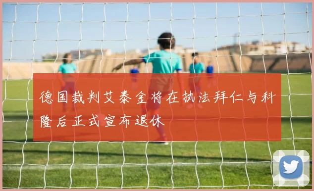 德国裁判艾泰金将在执法拜仁与科隆后正式宣布退休