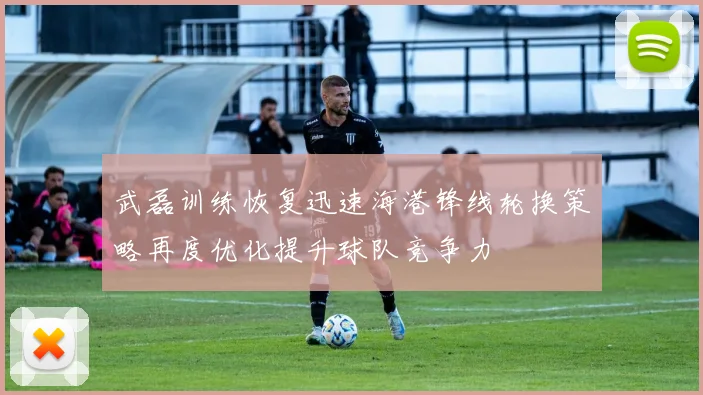 武磊训练恢复迅速海港锋线轮换策略再度优化提升球队竞争力