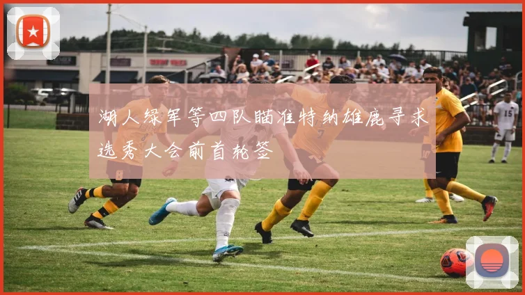 湖人绿军等四队瞄准特纳雄鹿寻求选秀大会前首轮签
