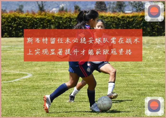 斯洛特留任未必稳妥球队需在战术上实现显著提升才能获欧冠资格