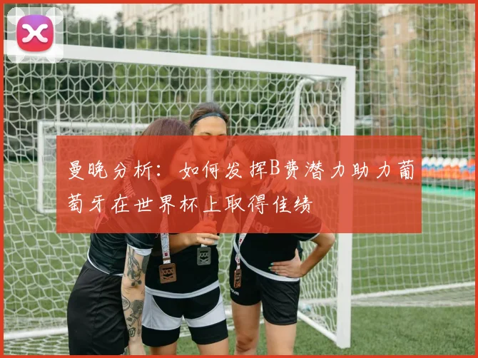 曼晚分析：如何发挥B费潜力助力葡萄牙在世界杯上取得佳绩