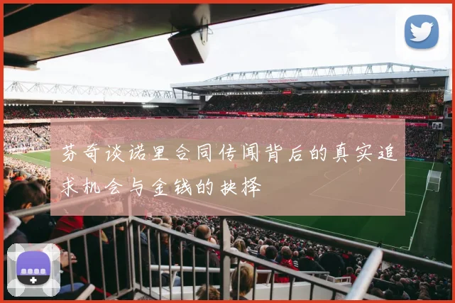 芬奇谈诺里合同传闻背后的真实追求机会与金钱的抉择