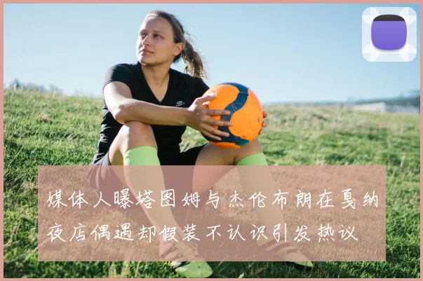 媒体人曝塔图姆与杰伦布朗在戛纳夜店偶遇却假装不认识引发热议