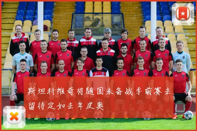 斯坦科维奇将随国米备战季前赛去留待定如去年皮奥