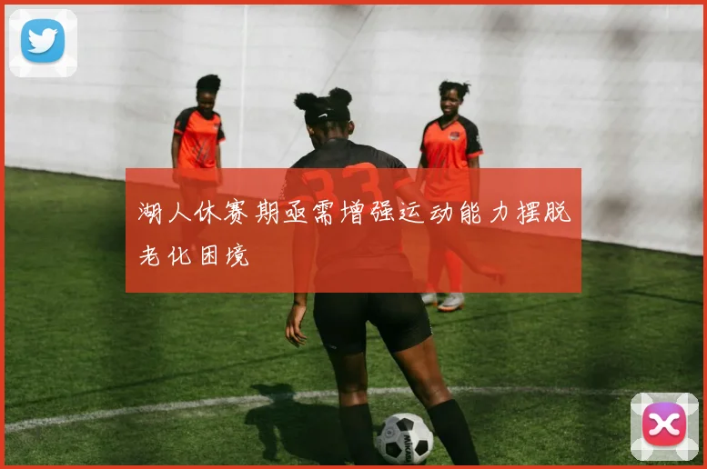 湖人休赛期亟需增强运动能力摆脱老化困境