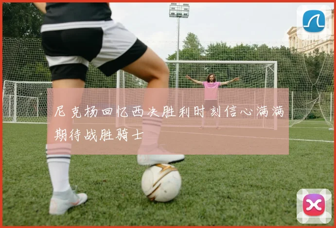 尼克杨回忆西决胜利时刻信心满满期待战胜骑士