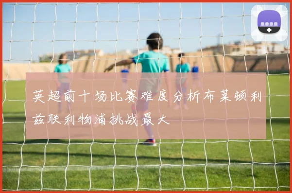英超前十场比赛难度分析布莱顿利兹联利物浦挑战最大