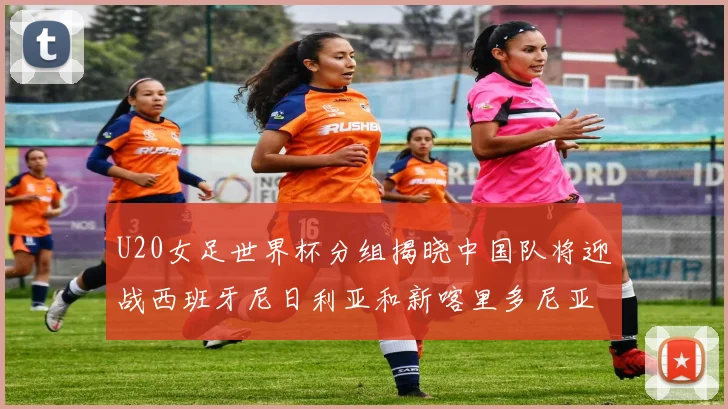 U20女足世界杯分组揭晓中国队将迎战西班牙尼日利亚和新喀里多尼亚