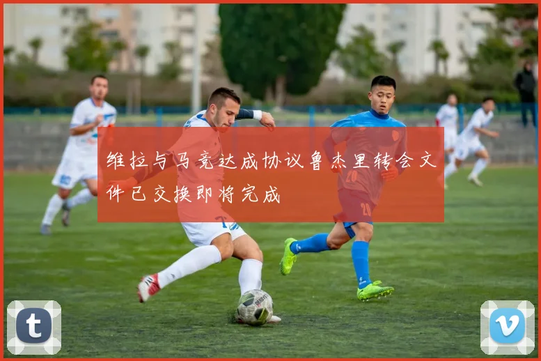 维拉与马竞达成协议鲁杰里转会文件已交换即将完成