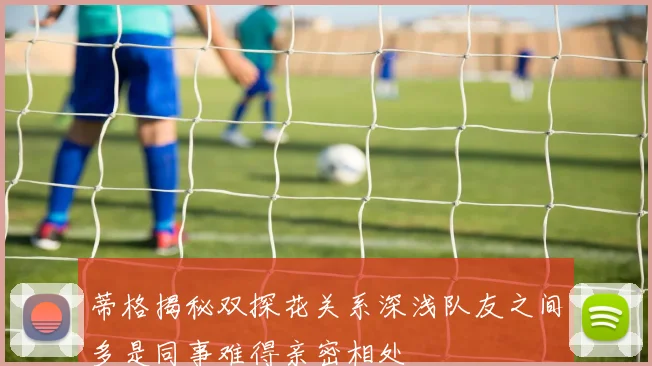 蒂格揭秘双探花关系深浅队友之间多是同事难得亲密相处