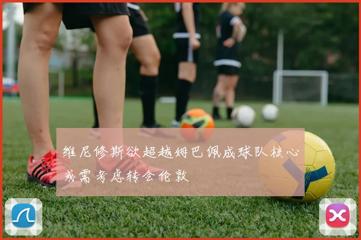 维尼修斯欲超越姆巴佩成球队核心或需考虑转会伦敦