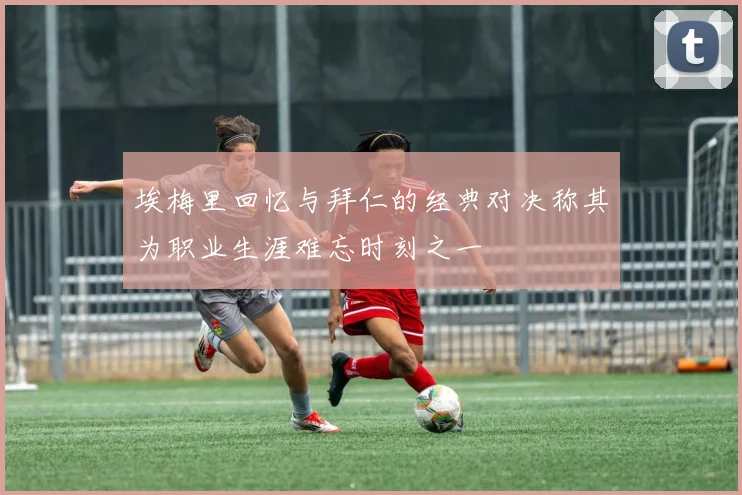 埃梅里回忆与拜仁的经典对决称其为职业生涯难忘时刻之一