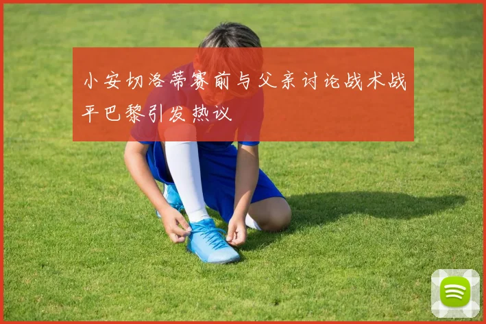 小安切洛蒂赛前与父亲讨论战术战平巴黎引发热议