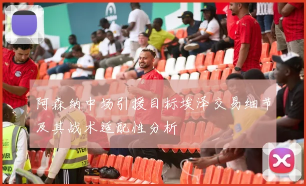 阿森纳中场引援目标埃泽交易细节及其战术适配性分析