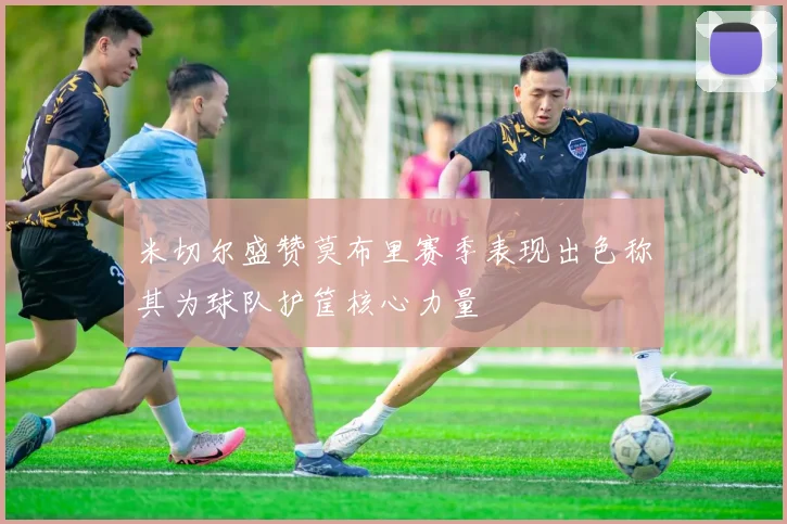 米切尔盛赞莫布里赛季表现出色称其为球队护筐核心力量