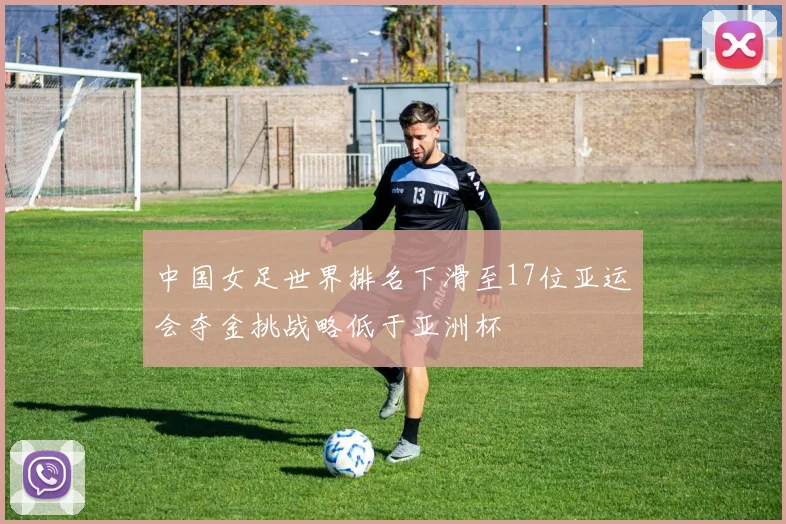 中国女足世界排名下滑至17位亚运会夺金挑战略低于亚洲杯