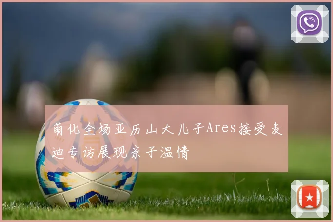 萌化全场亚历山大儿子Ares接受麦迪专访展现亲子温情